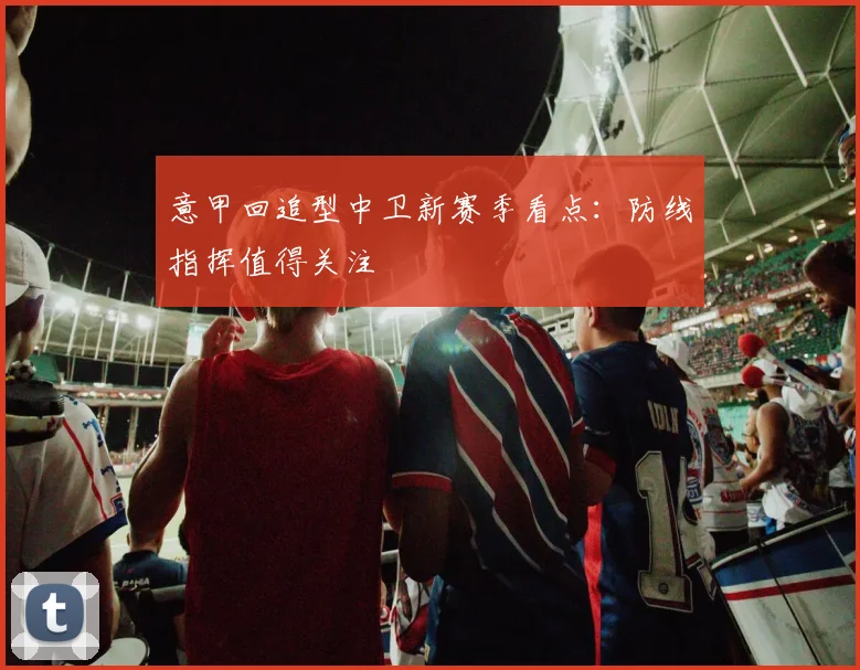 意甲回追型中卫新赛季看点：防线指挥值得关注