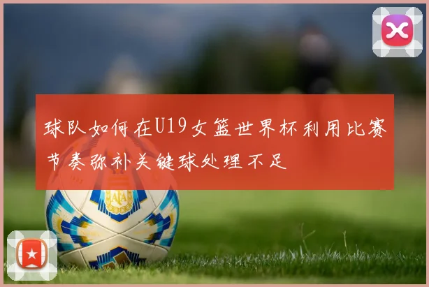 球队如何在U19女篮世界杯利用比赛节奏弥补关键球处理不足