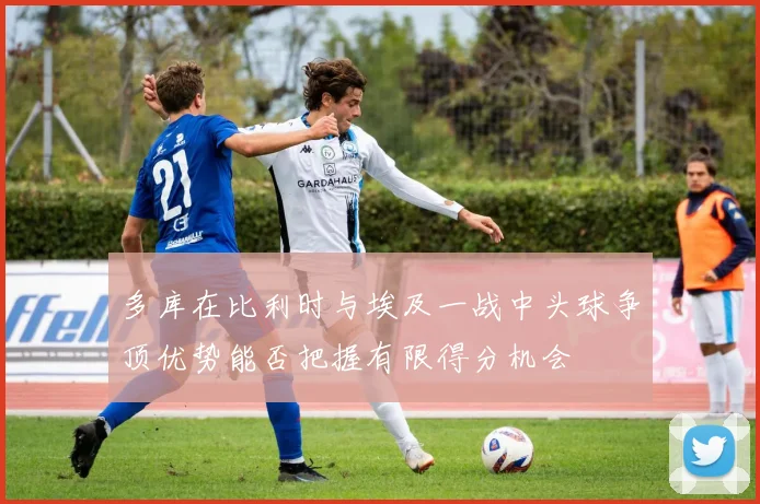 多库在比利时与埃及一战中头球争顶优势能否把握有限得分机会