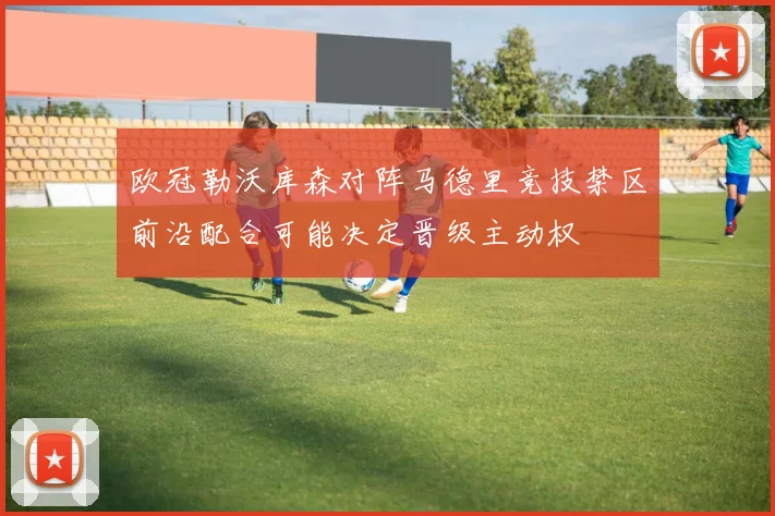 欧冠勒沃库森对阵马德里竞技禁区前沿配合可能决定晋级主动权