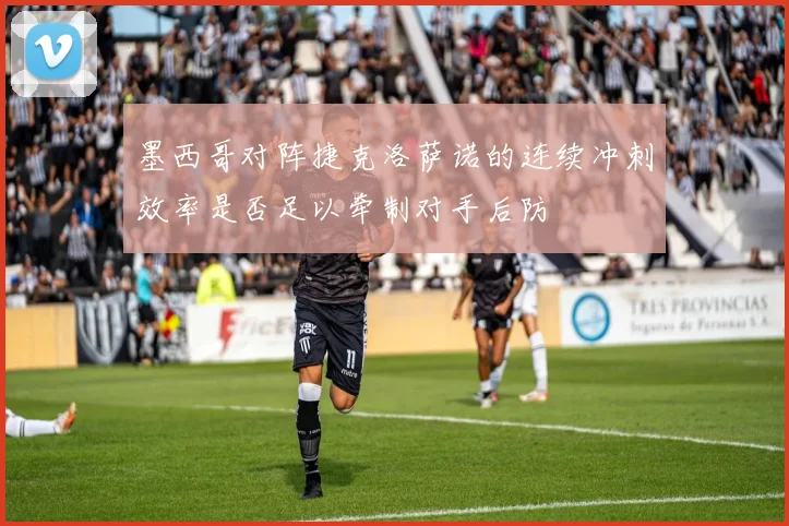 墨西哥对阵捷克洛萨诺的连续冲刺效率是否足以牵制对手后防