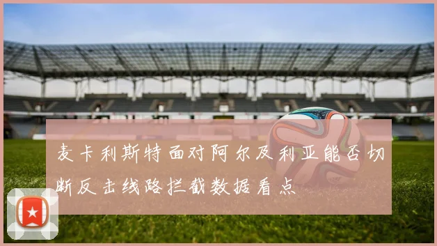 麦卡利斯特面对阿尔及利亚能否切断反击线路拦截数据看点