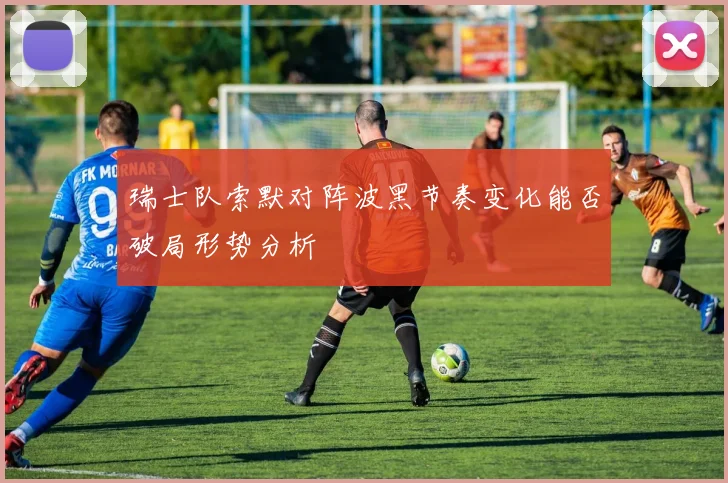 瑞士队索默对阵波黑节奏变化能否破局形势分析