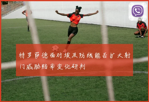 特罗萨德面对埃及防线能否扩大射门威胁赔率变化研判