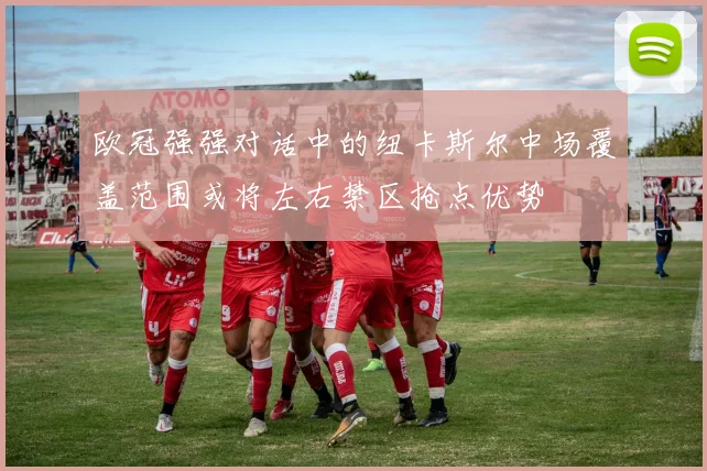 欧冠强强对话中的纽卡斯尔中场覆盖范围或将左右禁区抢点优势