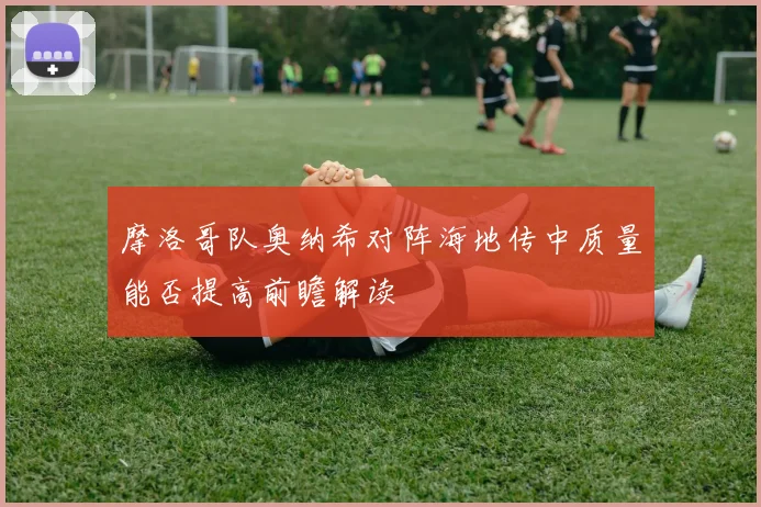 摩洛哥队奥纳希对阵海地传中质量能否提高前瞻解读