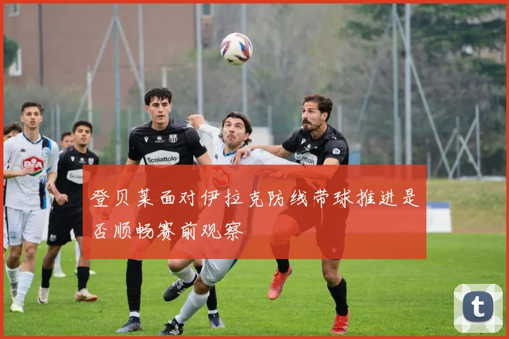 登贝莱面对伊拉克防线带球推进是否顺畅赛前观察