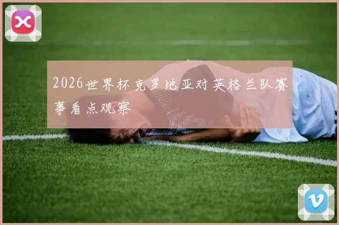 2026世界杯克罗地亚对英格兰队赛事看点观察