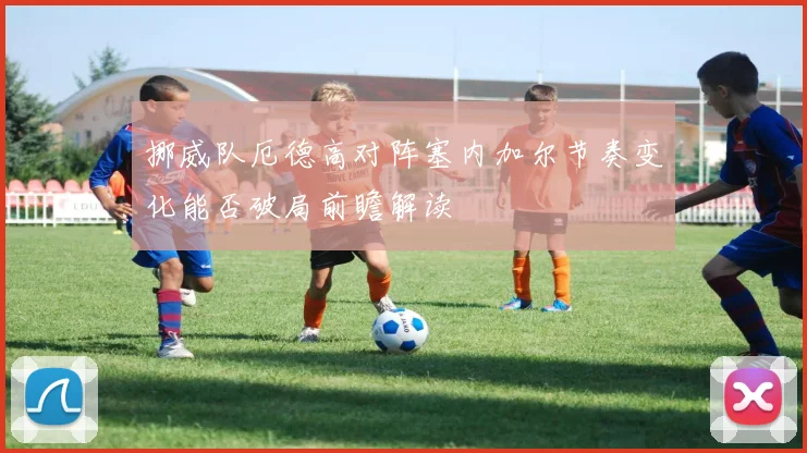 挪威队厄德高对阵塞内加尔节奏变化能否破局前瞻解读