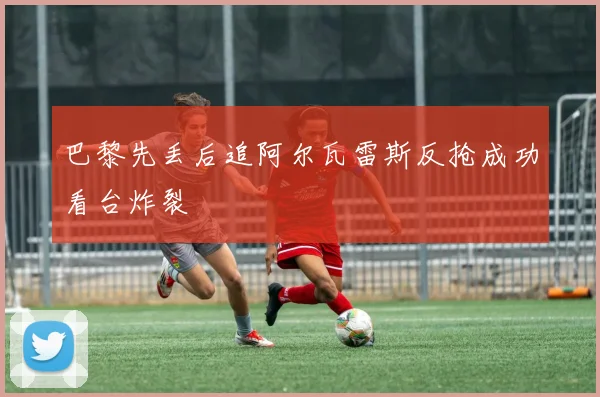 巴黎先丢后追阿尔瓦雷斯反抢成功看台炸裂