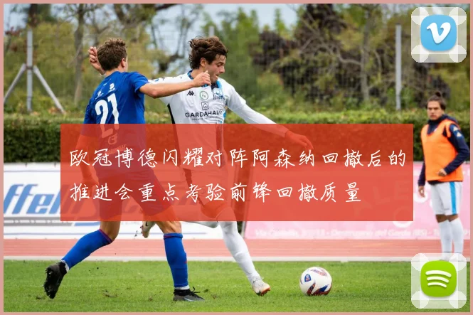欧冠博德闪耀对阵阿森纳回撤后的推进会重点考验前锋回撤质量