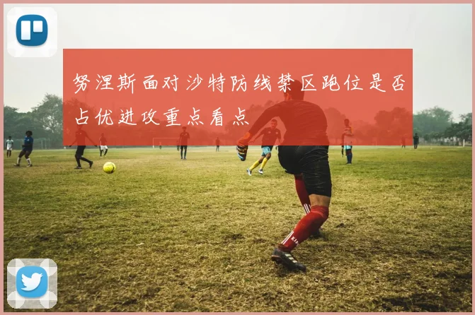 努涅斯面对沙特防线禁区跑位是否占优进攻重点看点
