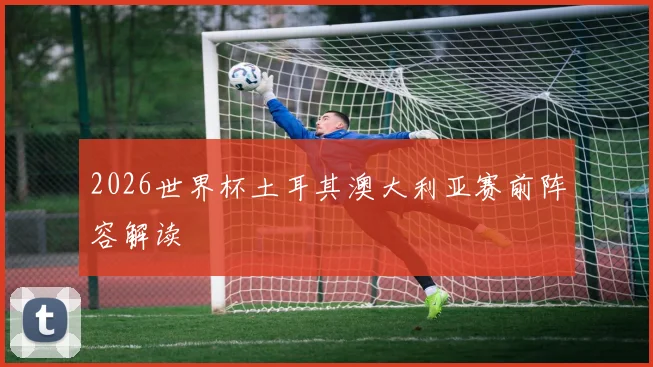 2026世界杯土耳其澳大利亚赛前阵容解读