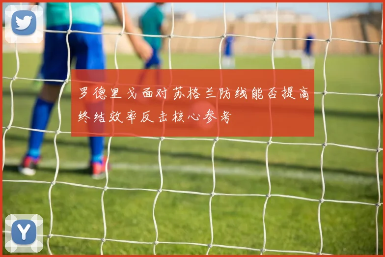罗德里戈面对苏格兰防线能否提高终结效率反击核心参考