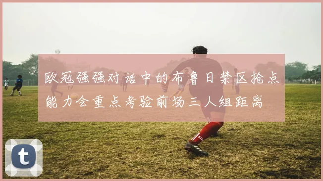 欧冠强强对话中的布鲁日禁区抢点能力会重点考验前场三人组距离
