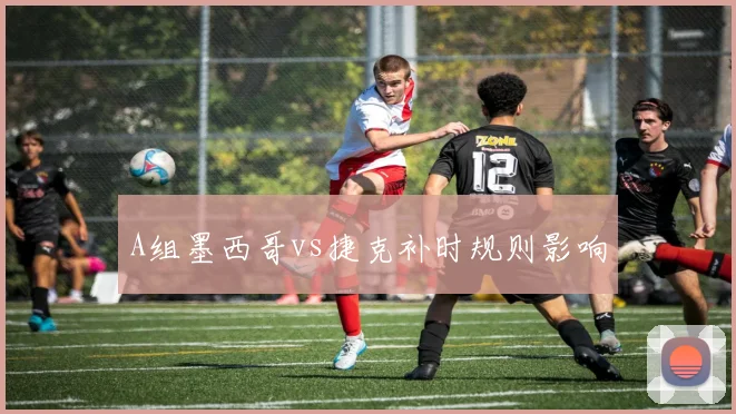 A组墨西哥vs捷克补时规则影响