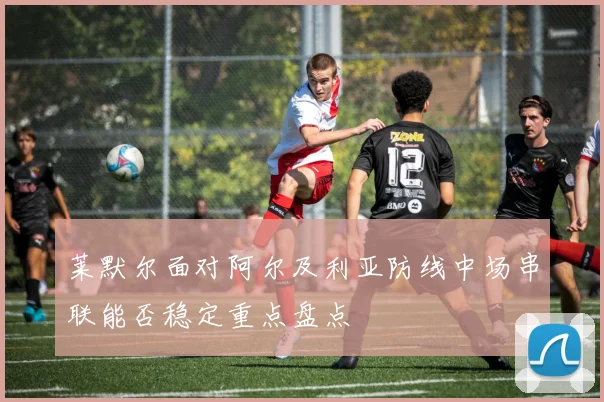 莱默尔面对阿尔及利亚防线中场串联能否稳定重点盘点