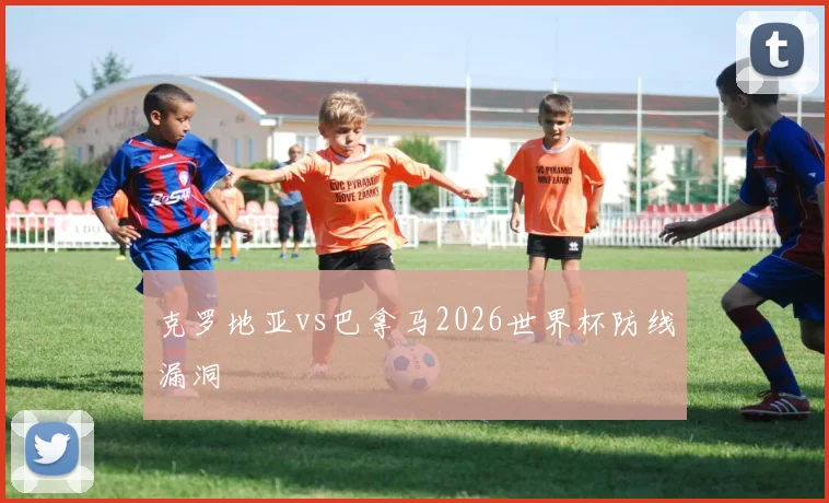 克罗地亚vs巴拿马2026世界杯防线漏洞