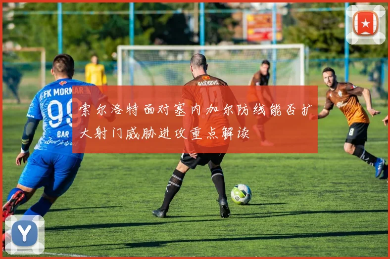索尔洛特面对塞内加尔防线能否扩大射门威胁进攻重点解读