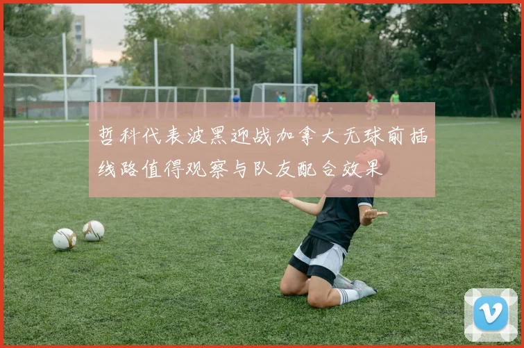 哲科代表波黑迎战加拿大无球前插线路值得观察与队友配合效果