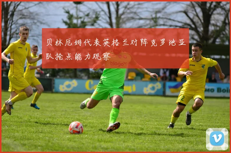 贝林厄姆代表英格兰对阵克罗地亚队抢点能力观察