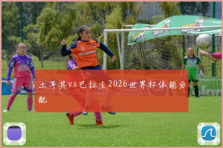 土耳其vs巴拉圭2026世界杯体能分配