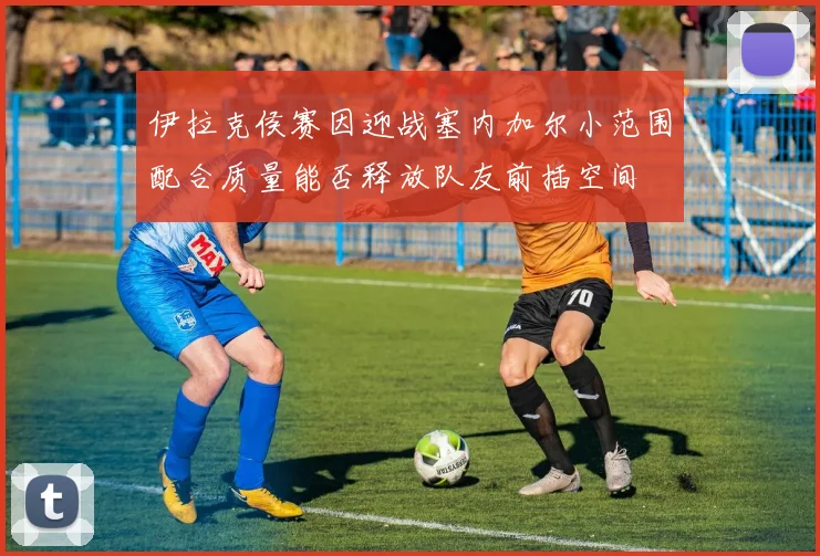 伊拉克侯赛因迎战塞内加尔小范围配合质量能否释放队友前插空间