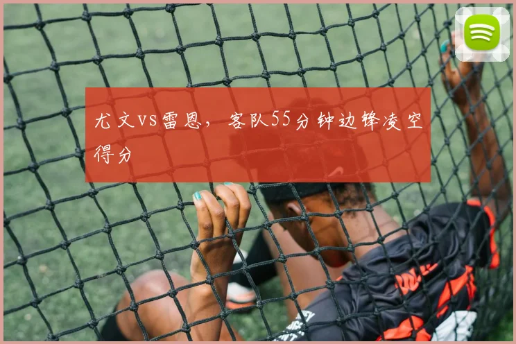 尤文vs雷恩,客队55分钟边锋凌空得分