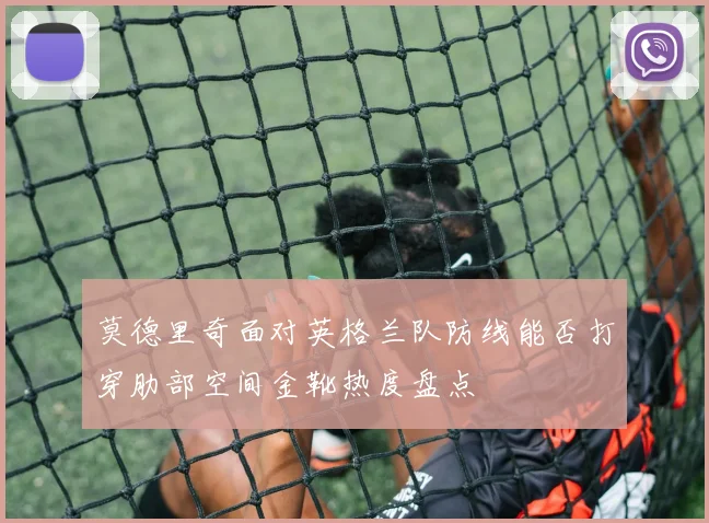 莫德里奇面对英格兰队防线能否打穿肋部空间金靴热度盘点