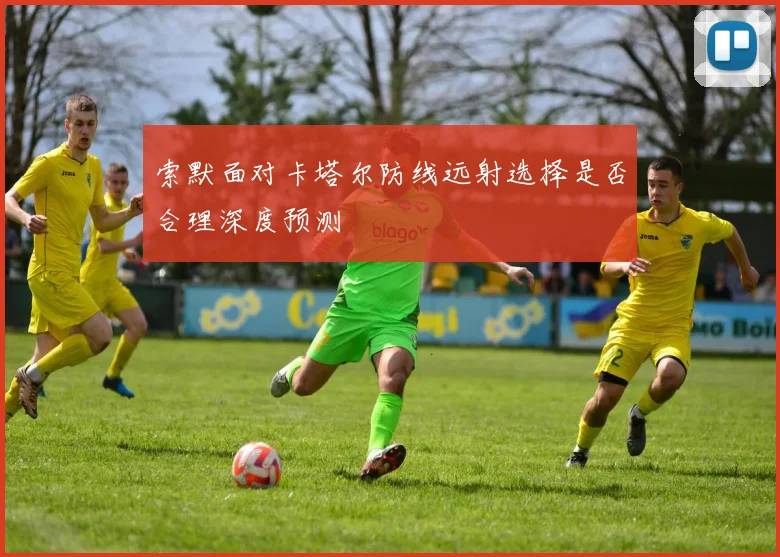 索默面对卡塔尔防线远射选择是否合理深度预测