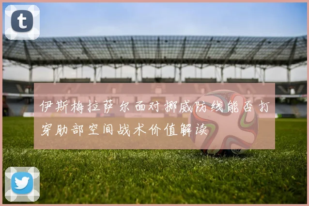 伊斯梅拉萨尔面对挪威防线能否打穿肋部空间战术价值解读
