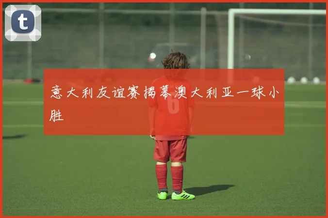 意大利友谊赛揭幕澳大利亚一球小胜