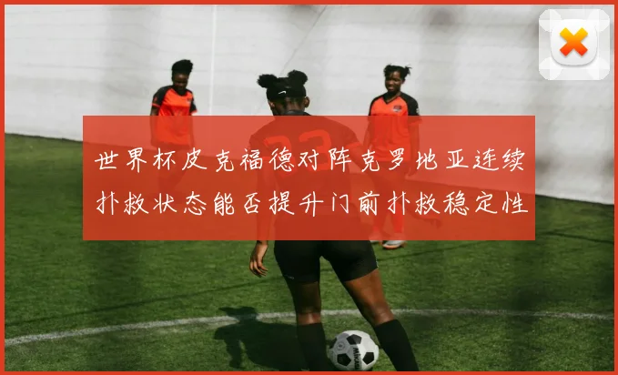 世界杯皮克福德对阵克罗地亚连续扑救状态能否提升门前扑救稳定性